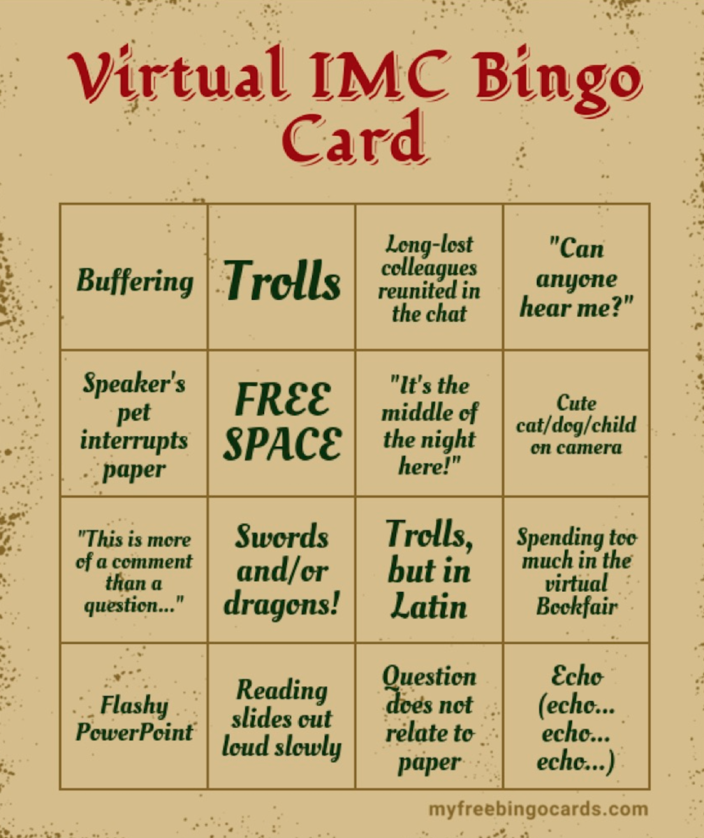 A bingo card for virtual IMC featuring the following options: Buffering Trolls Long-lost colleagues reunited in the chat "Can anyone hear me?" Speaker's pet interrupts paper "It's the middle of the night here!" Cute cat/dog/child on camera "This is more of a comment than a question..." Swords and/or dragons! Trolls, but in Latin Spending too much in the virtual Bookfair Flashy PowerPoint Reading slides out loud slowly Question does not relate to paper Echo (echo... echo... echo...)